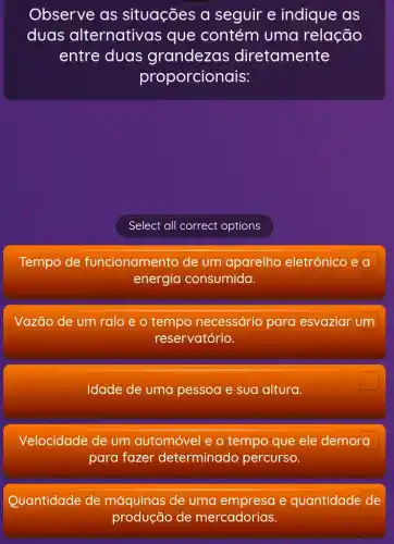 Observe as situações a seguir e indique as
duas alternativas que contém uma relação
entre duas grandezas diretamente
proporcionais:
Select all correct options
Tempo de funcionamento de um aparelho eletrônico e a
energia consumida.
Vazão de um ralo e o tempo necessário para esvaziar um
reservatório.
Idade de uma pessoa e sua altura.
Velocidade de um automóvel e o tempo que ele demora
para fazer determinado percurso.
Quantidade de máquinas de uma e quantidade de
produção de mercadorias.