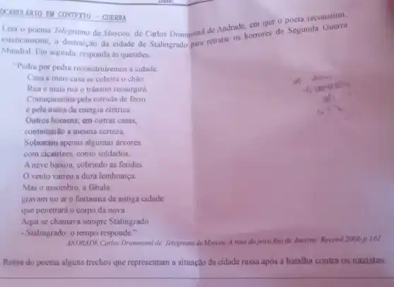 OCABULARIO EM CONTEXTO - GURRRA
Leia o poema Telegrama de Moscou, de Carlos Drummond de Andrade, em que o poeta reconstitui.
esteticamente, a destruição da cidade de Stalingrado para retratar os horrores da Segunda
Mundial. Em seguida, responda às questōes.
"Pedra por pedra reconstruiremos a cidade.
Casa e mais casa se cobrirá o chão.
Rua e mais rua o trânsito ressurgirá
Começaremos pela estrada de ferro
pela usina de energia elétrica.
Outros homens; em outras casas,
continuarilo a mesma certeza.
Sobraram apenas algumas árvores
com cicatrizes, como soldados.
A neve baixou, cobrindo as feridas
vento varreu a dura lembrança.
Mas o assombro, a fabula
gravam no ar o fantasma da antiga cidade
que penetrará o corpo da nova.
Aqui se chamava sempre Stalingrado.
- Stalingrado: o tempo responde."
ANDRADE, Carlos Drummond de Telegrama de Moscou. A rosa do povo Rio de Janeiro: Record,2006 p. 161
Retire do poema alguns trechos que representam a situação da cidade russa após a batalha contra os nazistas