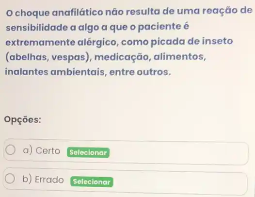 Ochoque anafilático não resulta de uma reação de
sensibilidade a algo a que o paciente é
extremamente alérgico ,como picada de inseto
(abelhas, vespas , medicação, alimentos,
inalantes ambientais , entre outros.
Opçōes:
a) Certo Selecionar
b) Errado Selecionar