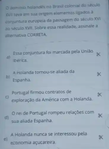 Odominio holandes no Brasil colonial do século
Nill teve em sua origem elementos ligados à
conjuntura europeia da passagem do século XVI
ao século XVII. Sobre essa realidade assinale a
alternativa CORRETA.
a)
Essa conjuntura foi marcada pela União
berica.
A Holanda tomou-se aliada da
b)
Espanha.
Portugal firmou contratos de
exploração da América com a Holanda.
rei de Portugal rompeu relações com
d)
sua aliada Espanha.
A Holanda nunca se interessou pela
e)
economia açucareira.