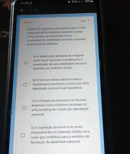 Oerigatoria
Analise as seguintes afirmações sobre a fase
indianista do Romantismo brasileiro avalie
como se elas se relacionam com a
construção da identidade nacional e assinale
as alternativas corretas.
A) A idealização da figura do indigena
como herói nacional contribui para a
construção de uma identidade nacional
baseada em simbolos locais.
B) O foco em ideias abolicionistas e
republicanas promoveu a busca por uma
identidade nacional mais igualitária.
C) O enfoque na natureza e na floresta
brasileira como simbolos nacionais foi
generation
uma tentativa de construção identidade
nacional.
D) A exaltação da morte e do amor
impossivel de ser realizado refletiu uma
visão que contribuiu para a tentativa de
formação da identidade nacional.
Nota: 1