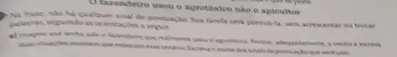 Ofasendeiro usou o agrotoxico nào o apicultor
) Na frase, nào ha qualouer sinal de pontuação Sua tarefa sera pontua la, sem acrescentar ou trocar
pulavras, seguindo as orientaries a
a) imagune que tenha sido o faxendeire que realmente usou o agrotoxico Pontue, adequadamente, o trectio e excreva
mostram esse cendrina Exama o nome dos sinals de pontuacteque vockusa: