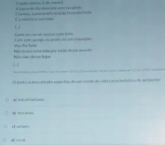 Ogalo cantou, e de manha
Abarra do dia douradavem surgindo
Clareou, a passarada acorda fazendo festa
Eanatureza sorrindo
Li
Gado no curral, cuscuz com leite
Café com queijo, eu gosto deum requeijão
Vou the falar
Não troco essa vida por nada desse mundo
Nào saio desse lugar
[..]
Vida no campo 12010 Aceaso am 23 jun 2022 (adoptado
texto acima retrata aspectos deum modo de vida caracteristico do ambiente
a) industrializado.
b) litorâneo.
c) urbano.
d) rural