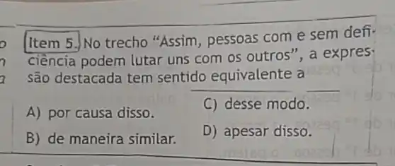 o
[Item 5.)No trecho "Assim, pessoas com e sem defi-
7
ciềncia podem lutar uns com os outros ", a expres
a são destacada tem sentido equivalente a 2290
__
A) por causa disso.
C) desse modo.
B) de maneira similar.
D) apesar disso.
sozzok