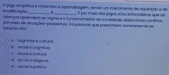 Ojogo amplifica e maximiza a aprendizagem, sendo um mecanismo de aquisição e de
modificação	__ E por meio dos jogos e/ou brincadeiras que as
crianças aprendem as regras e o funcionamento da sociedade, elaborando conflitos
por meio de situações -problemas. As palavras que preenchem corretamente as
lacunas sǎo:
a. cognitiva e cultural.
b. social e cognitiva.
c. social e cultural.
d. social e religiosa.
e. social e politica.