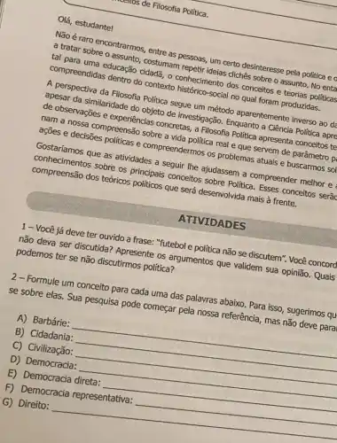 Olá, estudante!
meetios de Filosofia Politica.
appeaspectiva da Filosofia Politica segue um método aparentemente inverso ao da
de obserta similaridade do objeto de investigação Enguanto a Ciência Politica apre
de observações e experiencias concretas,Filosofia Politica apresenta conceitos te
access ossa compreensed sobre a cho politica real e que servem de
asôes e decisões politicas e compreendermos os problemas atuais e buscarmos sol
Name draro encontrarmos entre as pessoas, um certo desinteresse pela política e o
compreendidas dentro do contexto
conhecimento dos conceitos e teorias political
cliches sobre o assunto No enta
Gostaríamos que as atividades a seguir the ajudassem a compreender melhor e :
sobre os principais conceitos sobre Politica ses conceitos serão
que será desenvolvida mais à frente.
1-Você já deve ter ouvido a frase: "futebol e politica não se discutem". Você concord
não deva ser discutida:Apresente os argumentos que validem sua opinião.Quais podemos ter se não discutirmos política?
2-Formule um conceito para cada uma das palavras abaixo. Para isso sugerimos qu
se sobre elas. Sua pesquisa pode começar pela nossa referência mas não deve para
A) Barbárie:
__
B) Cidadania:
C) Civilização:
__
D) Democracia:
E) Democracia direta:
__
F) Democracia representativa:
G) Direito:
__
ATIVIDADES