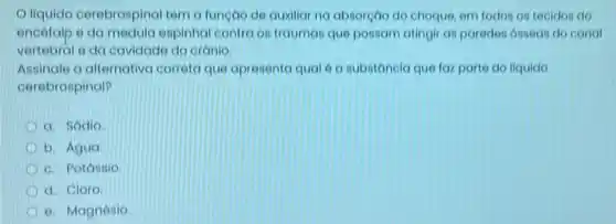 Oliquido cerebrospinal tem a funçao de auxiliar na absorção do choque em todos os teoldos do
encelalp e da medula espinhal contra os trauman que possam atingir as paredes osseas do conal
vertebral e da cavidadi do cranio.
Assinale a alternativa correta que apresenta qual 6 a substancia que faz parte do liquido
cerebrospinal?
a. Sodio
b. Agua
c. Potástio
d. Cloro
e. Magnésio