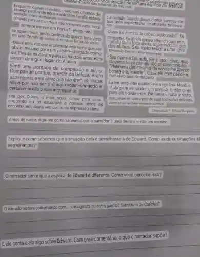 omando atraves das alavras do nare des das palavra brincará de seruma?romance primeiro romance
Enquanto conversávamos continuei olhando de
centada. Eles continuaram estranha familia estave
sempre esteve em Forka? -Perguntei
e não comeram nada Você
Se assim fosse, tenho certeza de que os teria visto
em uma de minhas visitas durante as ferias de verão.
-Não é uma voz que implicasse que tinha que ser
óbvio, mesmo para um recém-chegado como
eu. Eles se mudaram para cá há dois anos Eles
vieram de algum lugar do Alasca.
Senti uma pontada de compaixão e alivio.
Compaixão porque , apesar đa beleza , eram
estrangeiras e era obvio que não eram admitidas.
Alivio por não ser o único recém -chegado e
certamente não o mais interessante,
Um dos Cullen, o mais novo, olhou para cima
enquanto eu os estudava e nossos olhos se
encontraram, desta vez com uma expressão clara.
curiosidade. Quando desviei o olhar, pareceu-me
nele. que uma expectativa insatisfeita brilhava
-Quem é o menino de cabelo acobreado? -Eu
perguntei. Ele ainda estava olhando para mim,
dos alunos. Seu rosto refletia uma leve
a boca aberta, ao contrario
apreensão. Desvieio olhar novamente.
-Seu nome é Eduardo Ele é lindo, claro, mas
não perca tempo com ele Não sai como ninguem.
"Nenhuma das meninas da escola the
bonita o suficiente", disse ele com désdém,
num claro sinal de despeito.
Eu me perguntei quando ele a rejeitou. Mordi o
lábio para esconder um sorriso. Então olhei
para ele novamente Ele havia virado o rosto,
mas pensei ter visto a pele de suas bochechas esticada.
como se ele tambèm estivesse sorrindo.
Crepủsculo 1. Tchau Starpene.
Antes de nadar,diga-me como sabemos que o narradoré uma menina e não um menino.
Explique como sabemos que a situação dela é semelhante à de Edward. Como as duas situações sẽ
semelhantes?
__
narrador sente que a esposa de Edward é diferente. Como você percebe isso?
__
narrador estava conversando com ... outra garota ou outro garoto? Substituto de Coriolus?
__
comentário, o que o narrador supōe?
__