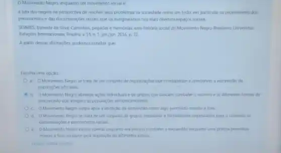 OMovimento Negro, enquanto um movimento social e:
a luta dos negros na perspectiva de resolver seus problemas na sociedade como um todo, em particular os provenientes dos
preconceitose das discriminaçóes raciais, que os marginalizam nos mais diversos espaços sociais.
SOARES, Iraneide da Silva Caminhos, pegadas ememórias uma historia social do Movimento Negro Brasileiro. Universitas
Relações Internacionais, Brasilia,14, n 1, jan/jun 2016, p.72
A partir dessas afirmações, podemos concluir que
Escolha uma opção:
a. OMovimento Negro se trata de um conjunto de organizaçóes que combateram e combatem a escravidac de
populaçoes africanas.
b. OMovimento Negro abrange acoes individuals e de grupos que buscam combater o racismo e as diferentes formas de
preconceito que atingem as populaçdes afrodescendentes
c. OMovimento Negro surgiu apos a abolição da escravidão como algo permitido mundo a fora
d. O Movimento Negro se trata de um conjunto de grupos instituldos e formalmente organizados para o combate as
discriminaçbes e preconcetos racials
e. OMovimento Negro existiu apenas enquanto era preciso combater a escravid3o enquanto uma pritica permitida
mundo a fora, inclusive pela legislação de diferentes palses.
Limpar minha escolha