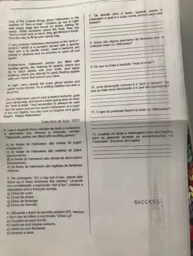 One of the coolest things about Halloween is the
tradition of "trick-or things chadren go out at night
with empty bags and knock on doors, asking for
- candy. When someone opens the door, they say
"trick-or-treat" and, in return, they get delicious treats.
It's a fun way to fill up your candy bag.
A very common Halloween decoration is the "jack-o'
lantern," which is a pumpkin carved with a
face and a lit candle inside, Jack-o'-lantems are
in windows and on porches to ward off evil
spirits.
Furthermore, Halloween parties are filled with
exciting games, like bobbing for apples, where you
try to catch apples with your teeth, and apple
bobbing, where you attempt to catch floating apples
with your hands tied behind your back.
At night, many people tell scary ghost stories and
watch horror movies. It's a chilling tradition but also a
lot of fun.
So, on Halloween, put on your scariest costume grab
your candy bag, and have a blast going door-to-door
for "trick-or-treat." And remember to always be safe
and not scare anyone too much! Halloween is a night
of fun and frights but also one of respect and good
laughs. Happy Halloween!
Tudo Sala de Aula / 2023
4. Leia a seguinte frase retirada do texto e selecione
a altemativa que oferece a tradução correta.
"Halloween parties are filled with exciting games."
a) As festas de Halloween são cheias de jogos
entediantes.
b) As festas de Halloween são repletas de jogos
emocionantes.
As festas de Halloween são cheias de decorações
assustadoras.
d) As festas de Halloween são repletas de fantasias
criativas.
5. Na passagem: "It's a day full.of fun, where kids
dress up in scary costumes like witches". Levando
em consideração a expressão "full of fun", marque a
allemativa com a tradução correta.
a) Cheio de susto.
b) Cheio de doces.
c) Cheio de fantasias.
d) Cheio de diversão.
6. Utilizando a frase da questão anterior (5%), marque
item que se refere à expressão "Dress up".
a) Preparar-se para dormir.
b) Vestir-se com roupas comuns.
c) Vestir-se com fantasias.
d) Decorar a casa.
7. Do acordo com o texto quando ocorre
an equal do outro nome company
Halloween e qual 6 o outro nome comum para este
__
s de fantasias and 8. Quais são alguns de fantasias que as
__
"trick-or-treat"?
.
__
10. Uma decoração comumé a "jack-o'-lantern". Do
e o que ela representa?
__
11. O que as pessoas fazem à noite no Halloween?
__
12. Localize no texto a mensagem com orientações
as pessoas durante as comemorações no
Halloween. (Escreva em inglês)
__