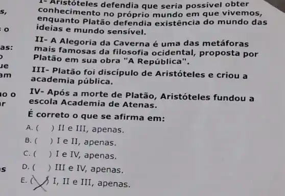 oo
is
1- Aristóteles defendia que seria possivel obter
conh ecimento no próprio mundo em que vivemos,
enquanto Platão defendia existência do mundo das
ideias e mundo sensivel.
II- A Alegoria da Caverna é uma das metáforas
mais famosas da filosofia ocidental , proposta por
Platão em sua obra "A República .
as:
le
am
III- Platão foi discípulo de Aristóteles e criou a
academia pública.
IV- Após a morte de Platão , Aristóteles fundou a
escola Academia de Atenas.
E correto o que se afirma em:
A. () II e III , apenas.
B. () I e II , apenas.
C. () I e IV, apenas.
D. () III e IV,apenas.
E.
I, II e III , apenas.