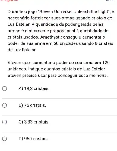 Oongatona
Durante o jogo "Steven Universe : Unleash the Light", é
necessário fortalecer suas armas usando cristais de
Luz Estelar. A quantidade de poder gerada pelas
armas é diretamente proporcional à quantidade de
cristais usados . Amethyst conseguiu aumentar o
poder de sua arma em 50 unidades usando 8 cristais
de Luz Estelar.
Steven quer aumentar o poder de sua arma em 120
unidades . Indique quantos cristais de Luz Estelar
Steven precisa usar para conseguir essa melhoria.
A) 19,2 cristais.
B) 75 cristais.
C) 3,33 cristais.
D) 960 cristais.
Nola.