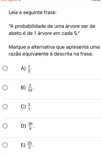 oongatoria
Leia a seguinte frase:
"A probabilidade de uma árvore ser de
abeto é de 1 árvore em cada 5 "
Marque a alternativa que apresenta uma
razão equivalente à descrita na frase.
A) (1)/(2)
B) (2)/(10)
C) (5)/(1)
D) (20)/(8)
E) (25)/(5)