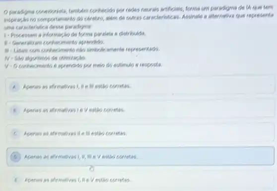 Oparadgna conerienista, tembern conthecido por redes neurals artificials, forma um paradigma de 14 que tem
inspires,to no comportamento do cérebro, alem de cutres caracteristicas. Assinale a alternative gym represents
una corscleristica desce paradigner.
1-Processam a informaç,do de forma paraleta a distribuda.
H-Generalizam conthecimento sprendido.
M-Lidam com contectmentonly simbalicamente representado.
V-O contecimento 6 sprendido pa melo do estimulo e resposts
A Apenas as afirmativasi, in III estáo corretas.
Apenas as afirmativasi ov estáo corretas.
Apenses as afrmatives II 6 III estáo corretas.
D Apenis as afirmativas 1. 10, me e V estiso corretas.
Aperas as afrmaticas 1, MeVestiko corretas