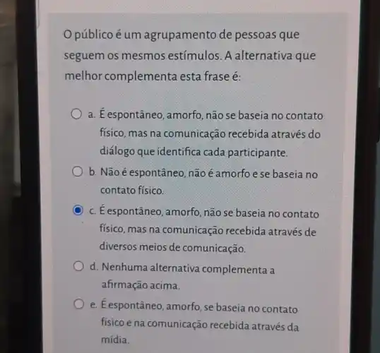 Opúblico é um agrupamento de pessoas que
seguem os mesmos estímulos. A alternativa que
melhor complementa esta frase é:
a. É espontâneo , amorfo, não se baseia no contato
físico, mas na comunicação recebida através do
diálogo que identifica cada participante.
b. Não é espontâneo, não éamorfoese baseia no
contato físico.
C c. E espontâneo , amorfo, não se baseia no contato
físico, mas na comunicação recebida através de
diversos meios de comunicação.
d. Nenhuma alternativa complementa a
afirmação acima.
e. É espontâneo , amorfo, se baseia no contato
físico e na comunicação recebida através da
mídia.