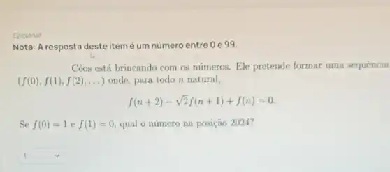 Opcional
Nota: A resposta deste item é um número entre 0 e 99.
Céos está brincando com os números . Ele pretende formar uma sequência
(f(0),f(1),f(2),ldots ) onde, para todo n natural,
f(n+2)-sqrt (2)f(n+1)+f(n)=0
Se f(0)=1 e f(1)=0 qual o número na posição 2024?
square  1