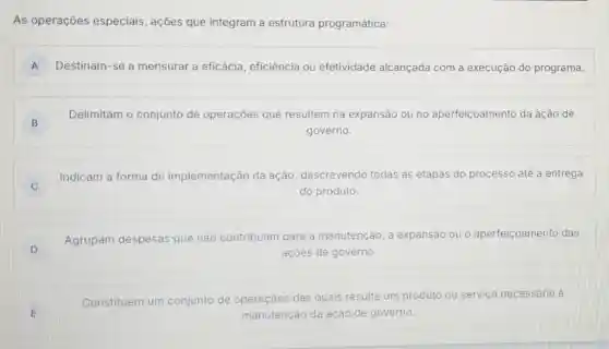 As operações especiais, ações que integram a estrutura programática:
A D Destinam-se a mensurar a eficácia , eficiência ou efetividade alcançada com a execução do programa.
B
Delimitam o conjunto de operaçōes que resultem na expansão ou no aperfeiçoamento da ação de
governo.
C C
Indicam a forma de implementação da ação, descrevendo todas as etapas do processo até a entrega
do produto.
D D
Agrupam despesas que não contribuam para a manutenção, a expansão ou o aperfeicoamento das
açōes de governo.
E
Constituem um conjunto de operaçōes das quais resulte um produto
ou servico necessário a
manutenção da ação de governo.