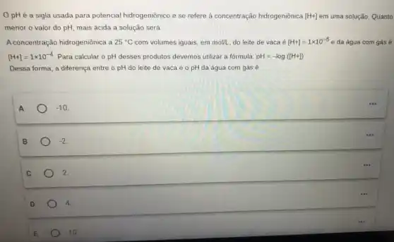 OpHé a sigla usada para potencial hidrogeniônico e se refere à concentração hidrogeniônica [H+] em uma solução. Quanto
menor o valor do pH, mais ácida a solução será.
A concentração hidrogeniônica a 25^circ C com volumes iguais, em mol/L do leite de vaca é [H+]=1times 10^-6e da água com gás é
[H+]=1times 10^-4 Para calcular o pH desses produtos devemos utilizar a fórmula: pH=-log([H+])
Dessa forma, a diferença entre o pH do leite de vaca e o pH da água com gás é
A
-10
B
-2
2.
D
4.
10.
...
...