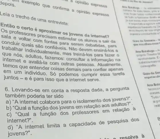 a opinião expressa
depois.
s. exemplo que confirma a opinião expressa
to beating
Leia o trecho de uma entrevista:
Então o certo é
Os professores proximar os jovens da
sala e voltar com fontes para serem debatidas, para
concluir quais sao confiéveis. Não devem ensiná-los a
trabalhar individualme life, mas treiná-los para fazer 0
que nós fazemos: consultar a informação na
internet e avalia-la com outras pessoas . Atualmente,
temos que entender coisas demais para confiar apenas
em um indivíduo . Só podemos cumprir essa tarefa
juntos - e é para isso que a internet serve.
6. Levando-se em conta a resposta dada , a pergunta
também poderia ter sido
a)A internet colabora para o isolamento dos jovens?".
b) "Qual a função dos jovens em relação aos adultos?".
c) "Qual a função dos professores em relação à
internet?".
"A internet limita a capacidade de pesquisa dos
jovens?".
etreams
.
conference
.
Gua da Semana - Y
que escollieu esse
Ana Botafogo -
Theatro M
oportunitade E
coreografia
Guia da Sen
espetacule