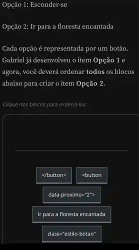 Opção 1:Esconder-se
Opção 2: Ir para a floresta encantada
Cada opção é representada por um botão.
Gabriel já desenvolveu 0 item Opção 1 e
agora, você deverá ordenar todos os blocos
abaixo para criar o item Opção 2.
Clique nos blocos para ordená-los
lt /buttongt 
<button
data-proximo=''2''gt 
Ir para a floresta encantada
class="estilo-botao"