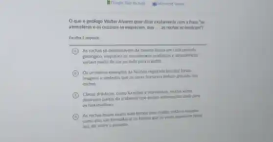 Oque o gedlogo Walter Alvarez quer dizer exatamente com a frase "as
atmosferas e os oceanos se esquecem, mas __ as rochas se lembram?
Escolha 1 resposta
A As rochas se desenvolvem da mesma forma em cada periodo
geologico, enquanto os movimentos oceanicos e atmosfericos
variam muito de um periodo para o outro.
C Os primeiros exemplos da historia registada (escrita) foram
imagens e simbolos que os seres humanos tinham gravado nas
rochas.
C
destroem partes do ambiente que seriam informaçbes sitels para
Climas drasticos, como furacbes e maremotos, muitas vezes
os historiadores.
D
As rochas levam muito mais tempo para mudar.entilo a maneira
como elas sao formadas le os fosseis que as veres aparecem nelas)
nos diz sobre o passado.