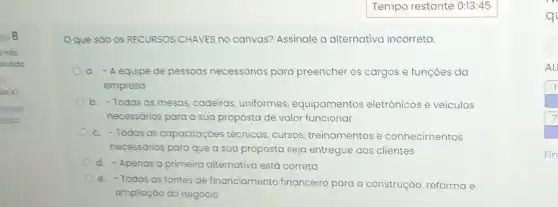 Oque sào os RECURSOS CHAVES nO canvas? Assinale a alternativa incorreta.
a. - Aequipe de pessoas necessárias para preencher os cargos e funçoes da
empresa
b. -Todas as mesas cadeiras, uniformes equipamentos eletrônicos e veiculos
necessários para a sua proposta de valor funcionar
c. -Todas as capacitaçōes técnicas, cursos treinamentos e conhecimentos
necessários para que a sua proposta seja entregue aos clientes
d. - Apenas a primeira alternativa está correta
e. -Todas as fontes de financiamento financeiro para a construção, reforma e
ampliação do negócio
q