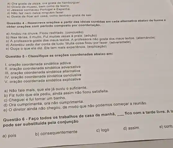 a) Ora gonta do pizza, ora gosta de hamburguer.
b) Gonta do museu, bern como do
0) Jonsion oonhocou e Espanhe.
d) Nao fax nom deixa ninguóm
a) Gosta do floar em casa, como tamborn gosta do sair.
Questio 4 - Roosoreva oracoos a partir das idelas contidas om cads afternative abalice de formas
obtor oracoes com periodo composto por coordenação.
a) Andou na chuva. Flcou rosfrlado (conclusáo)
b) Nas fórias, II multo. Ful muitas vozos a praia, (adição)
c) A profossora gosta dos mous toxtos. A profossora nào goata dos mous testion (altomanda)
d) Acordou codo dar conta do tudo Multa coisa ficou por fazor (adversidade)
0) Ouça o quo olo diz. Elo tom mais exporioncia (oxplicação)
Questio 5 - Classifique as oraçōos coordonadas abaixo om:
1. oração coordonada sindótica aditiva
II. oração coordenada sindótica adversativa
III. oração coordenada sindótica alternativa
IV. oração coordenado sindótica conclusiva
V. oração coordenada sindótica explicativa
a) Nǎo falo mais, que ele já ouvlu o suficiente.
b) Fiz tudo que ola pediu, ainda assim nǎo ficou satisfeita.
c) Cheguel o ful tomar um banho.
d) Ora cumprimenta , ora náo cumprimenta.
e) O diretor ainda não chegou, de modo que nǎo podemos
Questão 6 - Faço todos os trabalhos de casa de manhǎ,
__
fico com a tarde livre. A k
podo sor substituida pola conjunção
a) pois
b)consequentemente
c) logo
d) assim
e) cont