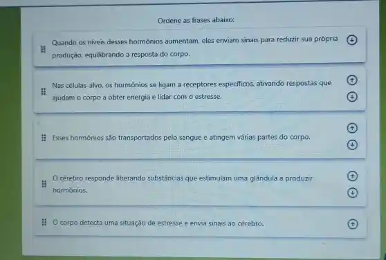 Ordene as frases abaixo:
Quando os níveis desses hormônios aumentam, eles enviam sinais para reduzir sua própria
produção,equilibrando a resposta do corpo.
Nas células-alvo os hormônios se ligam a receptores especificos ativando respostas que
ajudam o corpo a obter energia e lidar com o estresse.
Esses hormônios são transportados pelo sangue e atingem várias partes do corpo.
cérebro responde liberando substâncias que estimulam uma glândula a produzir
hormônios.
F
corpo detecta uma situação de estresse e envia sinais ao cérebro.
F