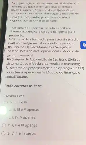 As organizações contam com muitos sistemas de
informação que servem aos seus diferentes
niveis e funções Sabendo disso: Quais são os
principais sistemas de informação e módulos de
uma ERP, requeridos pelos diversos niveis
organizacionais? Analise os itens:
I- Sistema de suporte a Executivos (SSE) ou
sistema estratégico e Módulo de fabricação e
produção.
II- Sistema de informação para a Administração
(SAl) no nivel gerencial e módulo de produto.
III- Sistema De Recrutamento e Seleção de
pessoal (SRS) no nivel operacional e Módulo de
gestão comercial
IV-Sistema de Automação de Escritório (SAE) ou
sistema tático e Módulo de vendas e marketing.
V-Sistema de processamento de operações (SPO)
ou sistema operacional e Módulo de finanças e
contabilidade.
Estão corretos os itens:
Escolha uma:
a. II, III e IV
b. II, III eV apenas
c. I, IV,V apenas
d. I, lle III apenas
e. V, II e l apenas