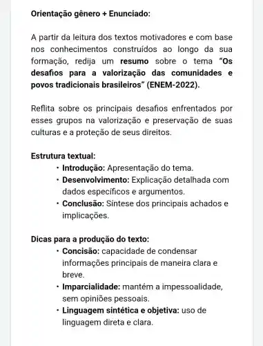 Orientachat (a)o ghat (e)nero +Enunciado:
A partir da leitura dos textos motivadores e com base
nos conhecimentos construídos ao longo da sua
formação , redija um resumo sobre o tema "Os
desafios para a valorização das comunidades e
povos tradicionais brasileiros " (ENEM-2022).
Reflita sobre os principais desafios enfrentados por
esses grupos na valorização e preservação de suas
culturas e a proteção de seus direitos.
Estrutura textual:
- Introdução:Apresentação do tema.
Dese nvolvimento: Explicação detalhada com
dados específicos e argumentos.
Conclusão:Sintese dos principais achados e
implicações.
Dicas para a produção do texto:
Concisão:capacidade de condensar
informações principais de maneira clara e
breve.
Imparcialidade:mantém a impessoalidade,
sem opiniōes pessoais
Linguagem sintética e objetiva: uso de