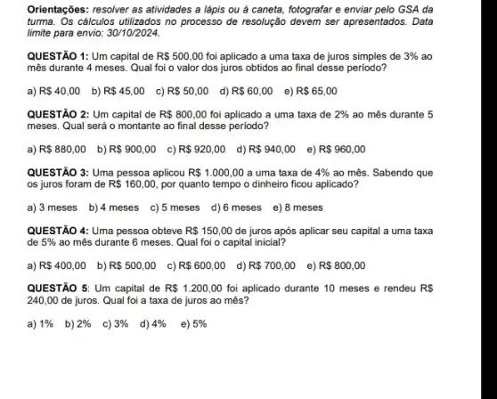 Orientações: resolver as attividades a lápis ou à caneta, fotografar e enviar pelo GSA da
turma. Os cálculos utilizados no processo de resolução devem ser apresentados. Data
limite para envio: 30/10/2024.
QUESTÃO 1: Um capital de R 500,00 foi aplicado a uma taxa de juros simples de 3%  ao
mês durante 4 meses . Qual foi o valor dos juros obtidos ao final desse periodo?
a) R 40,00 b) R 45,00 c) R 50,00 d) R 60,00 e) R 65,00
QUESTÃO 2: Um capital de R 800,00 foi aplicado a uma taxa de 2%  ao mês durante 5
meses. Qual será o montante ao final desse periodo?
a) R 880,00 b) R 900,00 c) R 920,00 d) R 940,00 e) R 960,00
QUESTÃO 3: Uma pessoa aplicou R 1.000,00 a uma taxa de 4%  ao mês. Sabendo que
os juros foram de R 160,00 por quanto tempo o dinheiro ficou aplicado?
a) 3 meses b) 4 meses c)5 meses d)6 meses e)8 meses
QUESTÃO 4: Uma pessoa obteve R 150,00 de juros após aplicar seu capital a uma taxa
de 5%  ao mês durante 6 meses. Qual foi o capital inicial?
a) R 400,00 b) R 500,00 c) R 600,00 d) R 700,00 e) R 800,00
QUESTÃO 5: Um capital de R 1.200,00 foi aplicado durante 10 meses e rendeu R 
240,00 de juros Qual foi a taxa de juros ao mês?
a) 1%  b) 2%  c) 3%  d) 4%  e) 5%