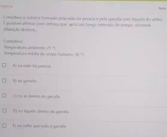 origatória
Considere o sistema formado pela mão da pessoa e pela garrafa com líquido do vídeo.
E possivel afirmar com certeza que após um longo intervalo de tempo ocorrerá
dilatação térmica __
Considere:
Temperatura ambiente: 21^circ C
Temperatura média do corpo humano: 36^circ C
A) na mão da pessoa.
B) na garrafa.
C) no ar dentro da garrafa.
D) no líquido dentro da garrafa.
E) na rolha que isola a garrafa.