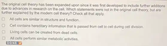 The original cell theory has been expanded upon since it was first developed to include further additions
due to advances in research on the cell Which statements were not in the original cell theory, but are
further explained by the modern cell theory? Check all that apply.
All cells are similar in structure and function.
Cell contains hereditary information that is passed from cell to cell during cell division.
D Living cells can be created from dead cells.
D All cells perform similar metabolic activities.