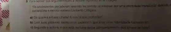 "Os adolescentes perceberam que não faz sentido se estapear por uma identidade transitória'defende c
psicanalista e escritor italiano Contardo Calligaris.
a) De quem é a frase citada? E qual é sua profissão?
b) Com suas palavras, explique no caderno o que é ter uma "identidade transitória".
c) Segundo a autora, o que está na base desse comportamento dos jovens de hoje?