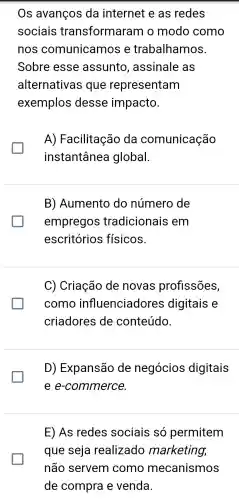 Os avanços da internet e as redes
sociais transformaram o modo como
nos comunicamos e trabalhamos.
Sobre esse assunto , assinale as
alternativas i que representam
exemplos desse impacto.
glasshouse
A)Facilitação da comunicação
instantânea global.
B)Aumento do número de
empregos tradicionais em
escritórios físicos.
C)Criação de novas profissões,
como influenciadores digitais e
criadores de conteúdo.
D)Expansão de negócios digitais
e e-commerce.
E) As redes sociais só permitem
que seja realizado marketing,
não servem como mecanismos
de compra e venda.