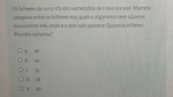 Os bilhetes de uma rifa são numerados de 1000 a 9999 Marcelo
comprou todos os bilhetes nos quais o algarismosete aparece
exatamente três vezes e o zero nào aparece Quantos bilhetes
Marcelo comprou?
a. 36
b. 45
C. 32
d. 56
e. 46