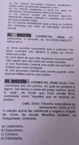 a) Os cinicos escreviam tratados detalhados
sobre como as pessoas deveriam viver.
b) Os cinicos a ética por meio de
discursos e ensinamentos teórico-formais.
c) Os cinicos viviam de maneira rigorosa,
esperando inspirar reflexão e exemplo por meio
de suas próprias vidas.
d) Os cinicos acreditavam que a ética só poderia
ser ensinada por meio da educação cientifica
formal.
()5. QUESTIO
(CEMEP-FIL 2024) No
estoicismo, o conceito de "ACONTECIMEI
refere-se a:
a) Uma escolha consciente que o individuo faz
para controlar seu destino e todas as coisas
externas a ele.
b) uma ideia de que não devemos nos preocupar
com aquilo que não está sob nosso controle.
c) Um fenômeno natural que pode ser previsto e
evitado por meio da lógica.
d) Um processo mental que ocorre quando uma
pessoa reflete sobre suas ações.
06. QUESTIO - (CEMEP-FIL 2024)Zenão Cítio
Lecionava sob um pórtico, do qual se avistava a
ágora. Daí deriva o nome em grego "pórtico'[que]
stoá", de modo que essa escola ficou
conhecida como "aqueles que se reúnem no
pórtico".
Gallo, Silvio. Filosofia:experiência do
pensamento. 2016, p.170
A citação acima faz referência a origem e criação
do nome da escola filosófica fundada na
Antiguidade, chamada,
a) Cepticismo.
b) Epicurismo.
c) Cinismo.
d) Estoicismo.