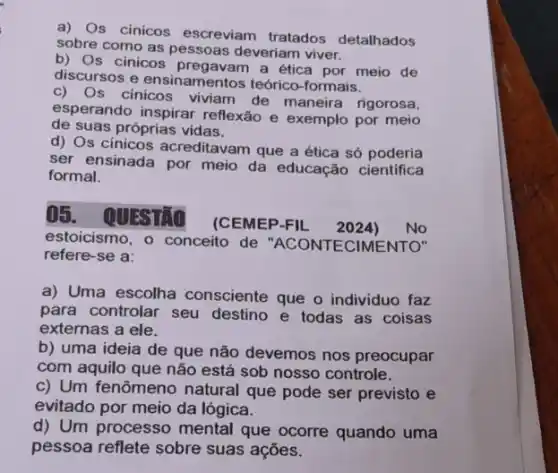 a) Os cinicos escreviam tratados detalhados
sobre como as pessoas deveriam viver.
b) Os cinicos a ética por meio de
discursos e ensinamentos teórico-formais.
c) Os cinicos viviam de maneira rigorosa,
esperando inspirar reflexão e exemplo por meio
de suas próprias vidas.
d) Os cinicos acreditavam que a ética só poderia
ser ensinada por meio da educação cientifica
formal.
()5. QUESTIO
(CEMEP-FIL 2024) No
estoicismo, o conceito de "ACONTECIMENTO"
refere-se a:
a) Uma escolha consciente que o individuo faz
para controlar seu destino e todas as coisas
externas a ele.
b) uma ideia de que não devemos nos preocupar
com aquilo que não está sob nosso controle.
c) Um fenômeno natural que pode ser previsto e
evitado por meio da lógica.
d) Um processo mental que ocorre quando uma
pessoa reflete sobre suas ações.