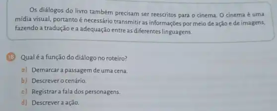 Os diálogos do livro também precisam ser reescritos para o cinema O cinema é uma
mídia visual, portanto é necessário transmitir as informações por meio de ação e de imagens,
fazendo a tradução e a adequação entre as diferentes linguagens.
(18) Qualéa função do diálogo no roteiro?
a) Demarcar a passagem de uma cena.
b) Descrever o cenário.
c) Registrara fala dos personagens.
d) Descrevera ação.