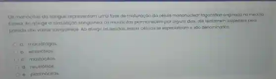 Os monócitos do sangue representam uma fase de maturação da célula mononuclear fagocitária originada na medula
óssea. Ao atingir a circulação sanguinea, os monócitos permanecem por alguns dias, até realizarem diapedese pela
parede dos vasos sanguíneos. Ao atingir os tecidos, essas células se especializam e são denominados:
a. macrófagos
b. eosinófilos
c. mastócitos.
d. neutrófilos.
e. plasmócitos.