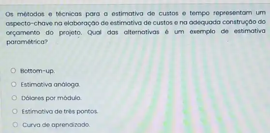 Os métodos e técnicas para a estimativa de custos e tempo representam um
aspecto-chave na elaboração de estimativa de custos e na adequada construção do
orçamento do projeto. Qual das alternativas é um exemplo de estimativa
paramétrica?
Bottom-up
Estimativa análoga
Dólares por módulo
Estimativa de três pontos.
Curva de aprendizado.