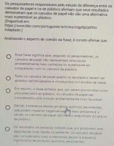 Os pesquisadores responséveis pelo estudo da diferença entre os
canudos de papele os de plástico afirmam que seus resultados
demonstram que os canudos de papel não são uma alternativa
mais sustentável ao plástico.
(Disponivel em:
https://www.bbc.com/port rticles/crgp6pzjd3no.
Adaptado.)
Analisando o aspecto de coesão da frase, é correto afirmar que:
Essa frase significa que segundo os pesquisadores, os
canudos de papel nào representam uma opção
ambientalmente mais vantaiosa ou sustentavel em
comparação com os canudos de plastico.
Tanto os canudos de papel quanto os de plastico devem ser
abolidos definitivamente e introduzidos os canudos de metal.
Em resumo, a frase enfatiza que, por serem promovidos como
uma alternativa ao plastico os canudos de papel são
considerados uma solução ambientaimente mais favoravel.
Devido a presenca desses produtos quimicos persistentes.
que podem impactar negativamend (1) melo ambiente a a
saude, os canudos de papel sao menos prejudicials do que os
de plastico.
Osiresultados da pesquisa indicam que, por possuirem urna
degradação mais rapida no ambiente, os canudos de pape
sào considerados mais sustentaveis devido a presenca
significativa de produtos quimicos persistentes.