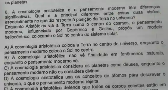 os planetas.
8. A cosmologia aristotélica eo pensamento moderno , têm diferenças
Qual principal diferença entre essas duas visões,
especialmente no que diz respeito a posição da Terra no universo?
Enquanto Aristóteles via a Terra I como o centro do cosmos , 0 pensamento
moderno influenciado por Copérnico e Galileu , propôs um modelo
heliocêntrico , colocando o Sol no centro do sistema solar.
A) A cosmologia aristotélica coloca a Terra no centro do universo , enquanto o
pensamento moderno coloca o Sol no centro.
B) A cosmologia aristotélica não về finalidade em fenômenos naturais,
enquanto o pensamento moderno về.
C) A cosmologia aristotélica considera , os planetas como deuses , enquanto o
pensamento moderno não os considera divinos.
D) A cosmologia aristotélica usa os conceitos de átomos para descrever o
universo , o que o pensamento moderno rejeita.
unive cosmologia aristotélica defende que todos os corpos celestes estão em