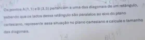 Os pontos A(1,1) B(3,5)
pertencem a uma das diagonais de um retângulo,
sabendo que os lados desse retângulo são paralelos ao eixo do plano
cartesiano, represente essa situação no plano cartesiano e calcule o tamanho
das diagonais.