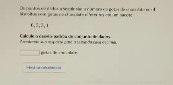 Os pontos de dados a seguir são o número de gotas de chocolate em 4
biscoitos com gotas de chocolate diferentes em um pacote.
6,2,3,1
Calcule o desvio padrão do conjunto de dados.
Arredonde sua resposta para a segunda casa decimal.
square  gotas de chocolate