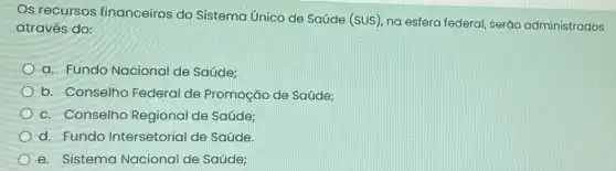 Os recursos financeiros do Sistema Unico de Saúde (SUS , na esfera federal, serão administrados
através do:
a. Fundo Nacional de Saúde:
b. Conselho Federal de Promoção de Saúde;
c. Conselho Regional de Saúde;
d. Fundo Intersetorial de Saúde.
e. Sistema Nacional de Saúde;