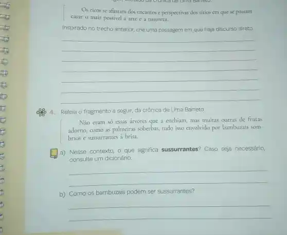 Os ricos se afastam dos encantos e perspectivas dos sitios em que se possam
casar o mais possivel a arte e a natureza.
Inspirado no trecho anterior crie uma passagem em que haja discurso direto.
__
4.Releia o fragmento a seguir, da crônica de Lima Barreto.
Não eram só essas arvores que a enchiam, mas muitas outras de frutas
adorno,como as palmeiras soberbas,tudo isso envolvido por bambuzais som-
brios e sussurrantes a brisa.
square 
a) Nesse contexto, 0 que significa sussurrantes?Caso seja necessário,
consulte um dicionário.
__
b) Como os bambuzais podem ser sussurrantes?
__