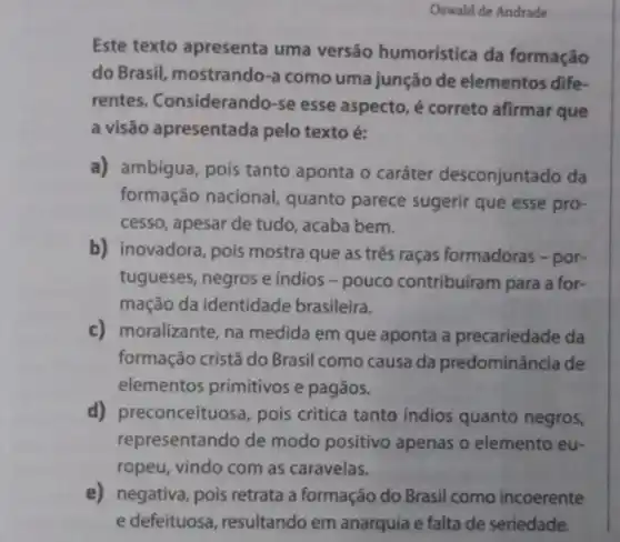 Oswald de Andrade
Este texto apresenta uma versão humoristica da formação
do Brasil, mostrando-a como uma junção de elementos dife-
rentes. Considerando-se esse aspecto, é correto afirmar que
a visão apresentada pelo texto é:
a) ambigua, pois tanto aponta o caráter desconjuntado da
formação nacional, quanto parece sugerir que esse pro-
cesso, apesar de tudo , acaba bem.
b) inovadora, pois mostra que as três raças formadoras - por-
tugueses, negros e indios - pouco contribuiram para a for-
mação da identidade brasileira.
c) moralizante, na medida em que aponta a precariedade da
formação cristã do Brasil como causa da predominância de
elementos primitivos e pagãos.
d) preconceituosa, pois critica tanto indios quanto negros,
representando de modo positivo apenas o elemento eu-
ropeu, vindo com as caravelas.
e) negativa, pois retrata a formação do Brasil como incoerente
e defeituosa, resultando em anarquia e falta de seriedade.