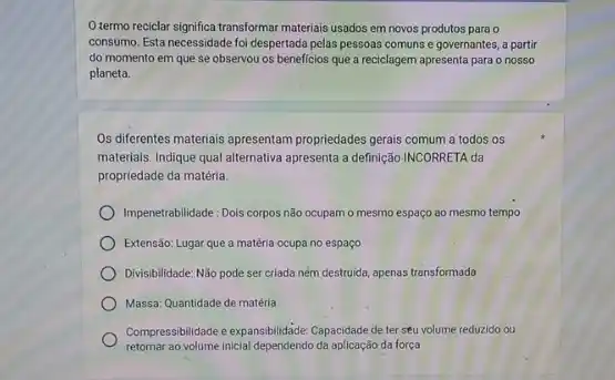 O.termo reciclar significa transformar materiais usados em novos produtos para o
consumo. Esta necessidade foi despertada pelas pessoas comuns e governantes, a partir
do momento em que se observou os beneficios que a reciclagem apresenta para o nosso
planeta.
Os diferentes materiais apresentam propriedades gerais comum a todos os
materials. Indique qual alternativa apresenta a definição INCORRETA da
propriedade da matéria.
Impenetrabilidade: Dois corpos não ocupam o mesmo espaço ao mesmo tempo
Extensão: Lugar que a matéria ocupa no espaço
Divisibilidade: Não pode ser criada ném destruida, apenas transformada
Massa: Quantidade de matéria
Compressibilitade e expansibilidae Capacióde de ter seu volume reduzido ou
retornar ao volume incial dependendo do aplikasedo da força