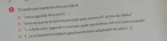 Otrecho que expressa uma opinião é
a) "nesta segunda-feira
(13/11)
b) "uma vezque as temperaturas estão pelo menos
5^circ C
acima da média".
c) "-o forte calor segundoo instituto, pode representar um risco para a saúde".
d) "[...]e os brasileiros estejam geralmente mais adaptados ao calor
[ldots ]^n